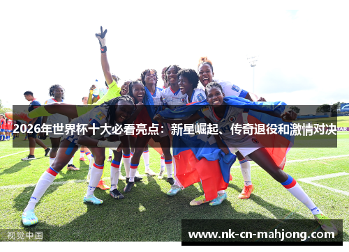 2026年世界杯十大必看亮点:新星崛起、传奇退役和激情对决 2026年世界杯十大必看亮点:新星崛起、传奇退役和激情对决