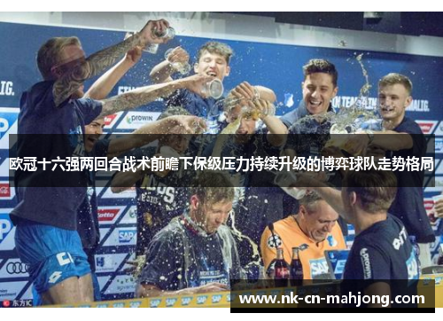 欧冠十六强两回合战术前瞻下保级压力持续升级的博弈球队走势格局 欧冠十六强两回合战术前瞻下保级压力持续升级的博弈球队走势格局