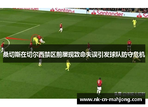 桑切斯在切尔西禁区前屡现致命失误引发球队防守危机 桑切斯在切尔西禁区前屡现致命失误引发球队防守危机